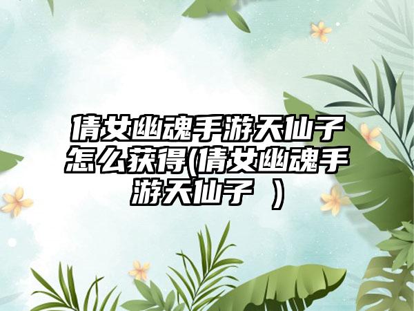 倩女幽魂手游天仙子怎么获得(倩女幽魂手游天仙子 )