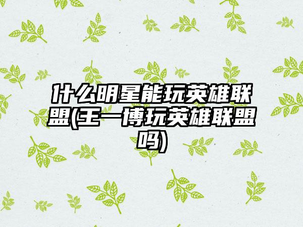 什么明星能玩英雄联盟(王一博玩英雄联盟吗)