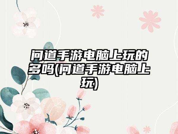 问道手游电脑上玩的多吗(问道手游电脑上玩)