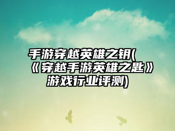 手游穿越英雄之钥(《穿越手游英雄之匙》游戏行业评测)