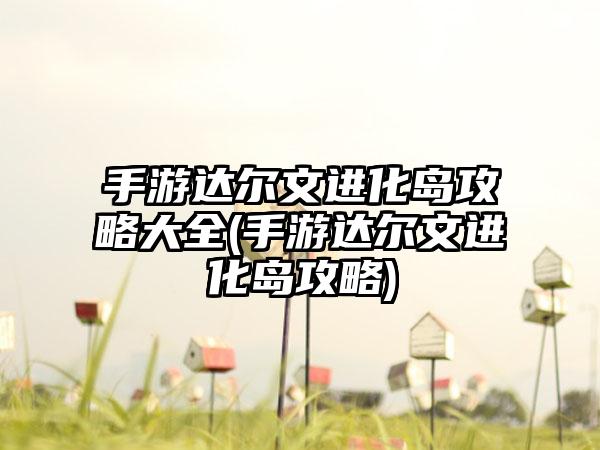 手游达尔文进化岛攻略大全(手游达尔文进化岛攻略)