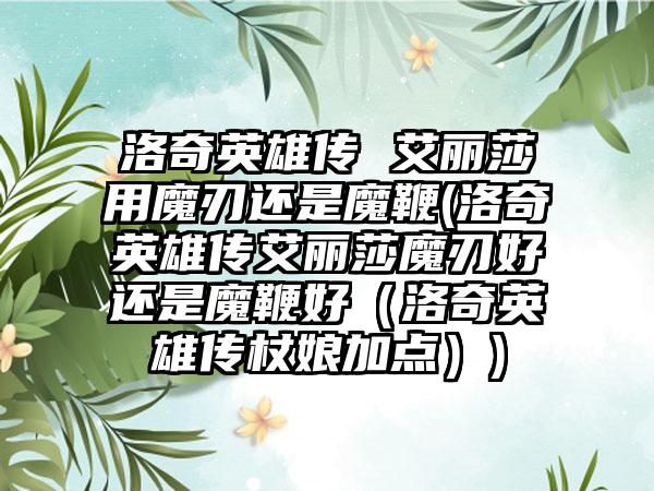 洛奇英雄传 艾丽莎用魔刃还是魔鞭(洛奇英雄传艾丽莎魔刃好还是魔鞭好（洛奇英雄传杖娘加点）)