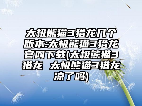 太极熊猫3猎龙几个版本:太极熊猫3猎龙官网下载(太极熊猫3猎龙 太极熊猫3猎龙凉了吗)