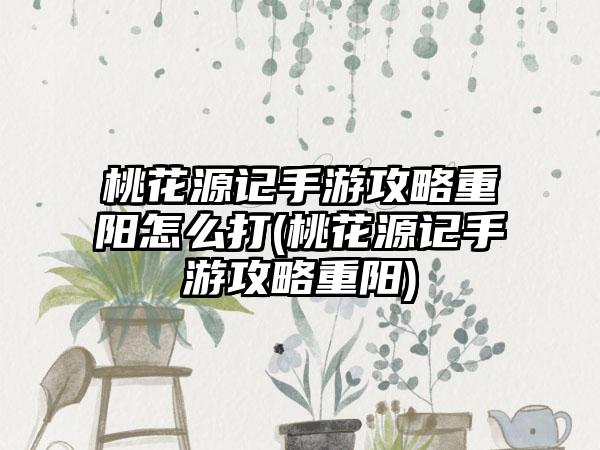 桃花源记手游攻略重阳怎么打(桃花源记手游攻略重阳)