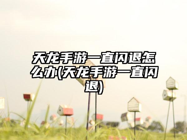 天龙手游一直闪退怎么办(天龙手游一直闪退)