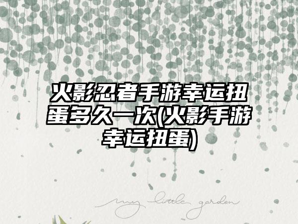 火影忍者手游幸运扭蛋多久一次(火影手游幸运扭蛋)