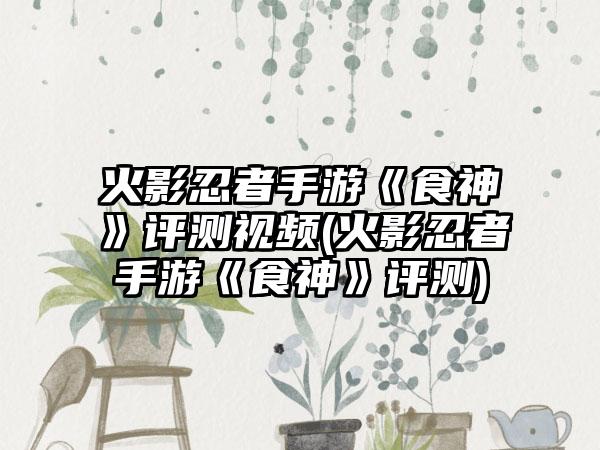 火影忍者手游《食神》评测视频(火影忍者手游《食神》评测)