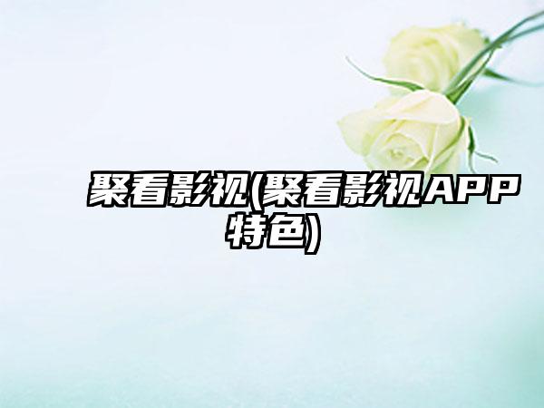 聚看影视(聚看影视APP特色)