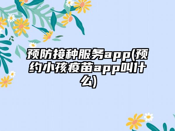 预防接种服务app(预约小孩疫苗app叫什么)