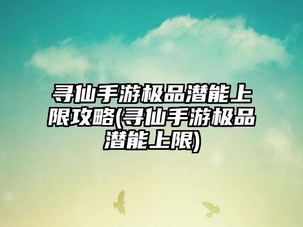 寻仙手游极品潜能上限攻略(寻仙手游极品潜能上限)