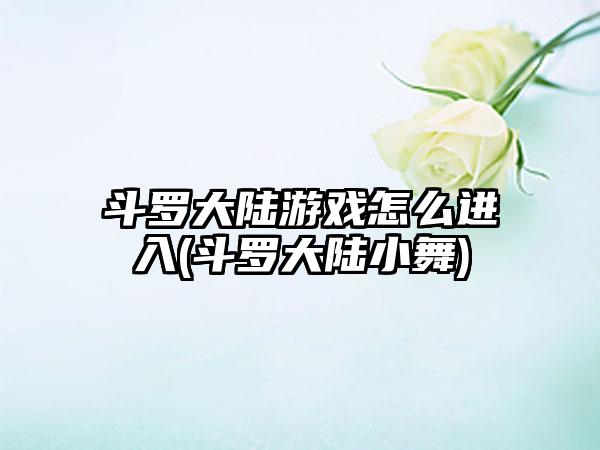 斗罗大陆游戏怎么进入(斗罗大陆小舞)