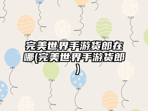 完美世界手游货郎在哪(完美世界手游货郎 )
