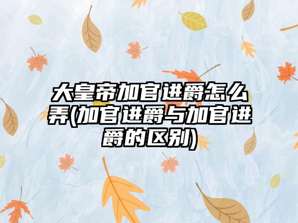 大皇帝加官进爵怎么弄(加官进爵与加官进爵的区别)