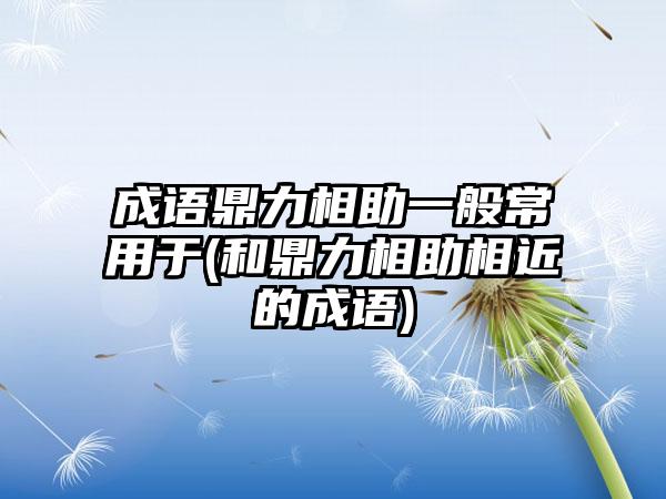 成语鼎力相助一般常用于(和鼎力相助相近的成语)