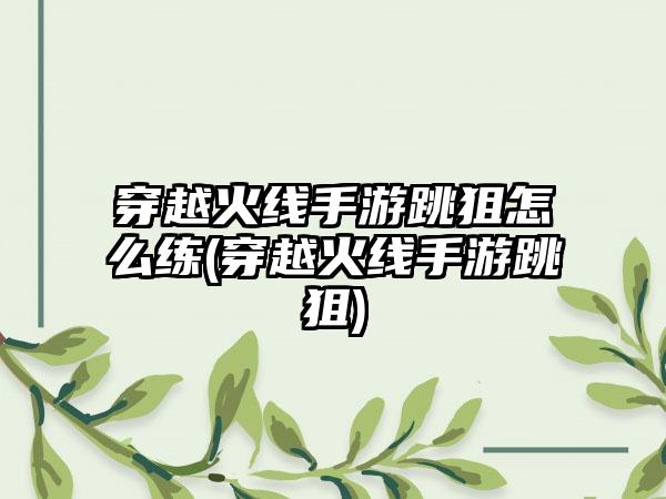 穿越火线手游跳狙怎么练(穿越火线手游跳狙)