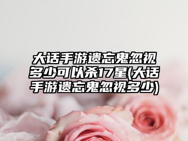 大话手游遗忘鬼忽视多少可以杀17星(大话手游遗忘鬼忽视多少)
