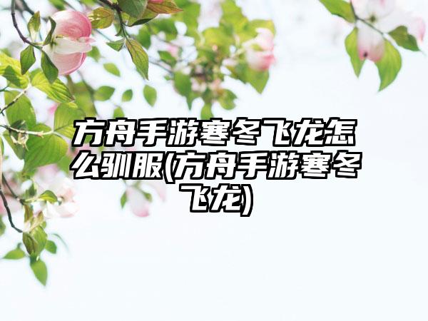 方舟手游寒冬飞龙怎么驯服(方舟手游寒冬飞龙)