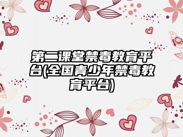 第二课堂禁毒教育平台(全国青少年禁毒教育平台)