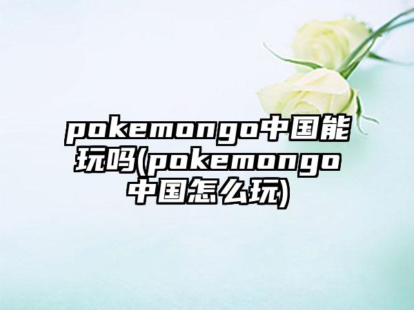pokemongo中国能玩吗(pokemongo中国怎么玩)