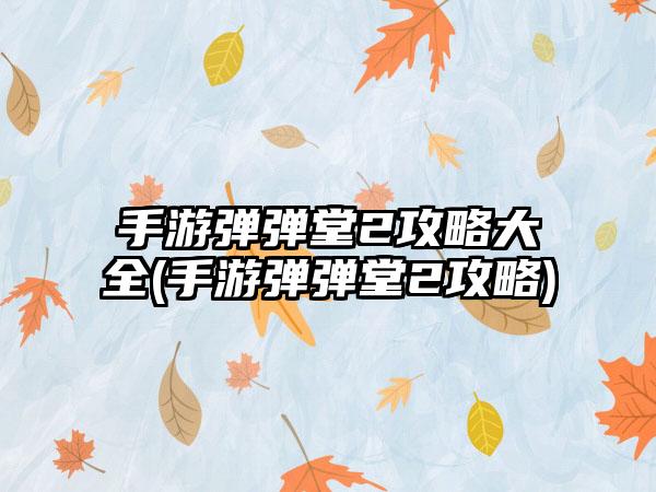 手游弹弹堂2攻略大全(手游弹弹堂2攻略)