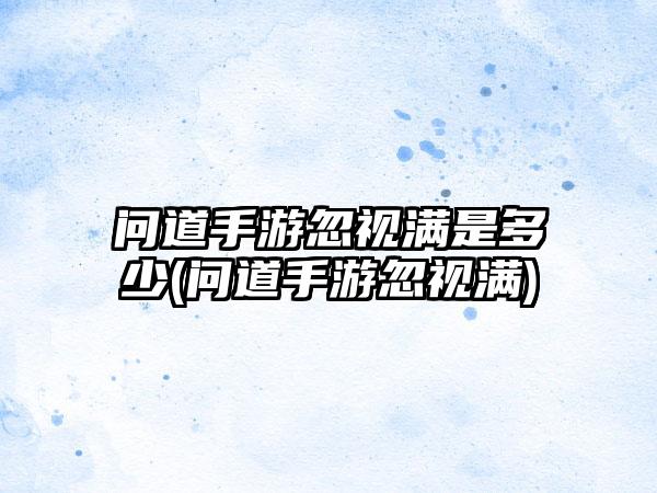 问道手游忽视满是多少(问道手游忽视满)