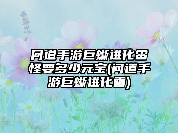 问道手游巨蜥进化雷怪要多少元宝(问道手游巨蜥进化雷)
