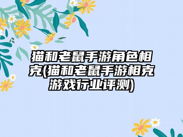 猫和老鼠手游角色相克(猫和老鼠手游相克游戏行业评测)
