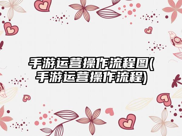 手游运营操作流程图(手游运营操作流程)
