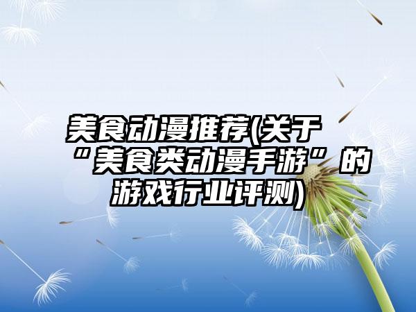 美食动漫推荐(关于“美食类动漫手游”的游戏行业评测)