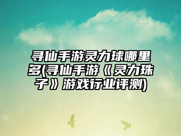 寻仙手游灵力球哪里多(寻仙手游《灵力珠子》游戏行业评测)