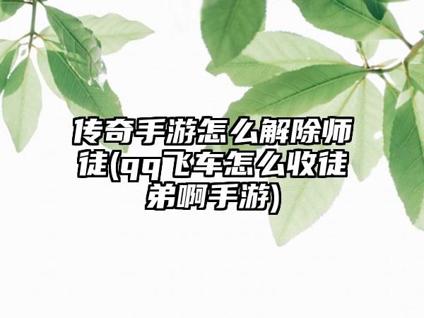 传奇手游怎么解除师徒(qq飞车怎么收徒弟啊手游)