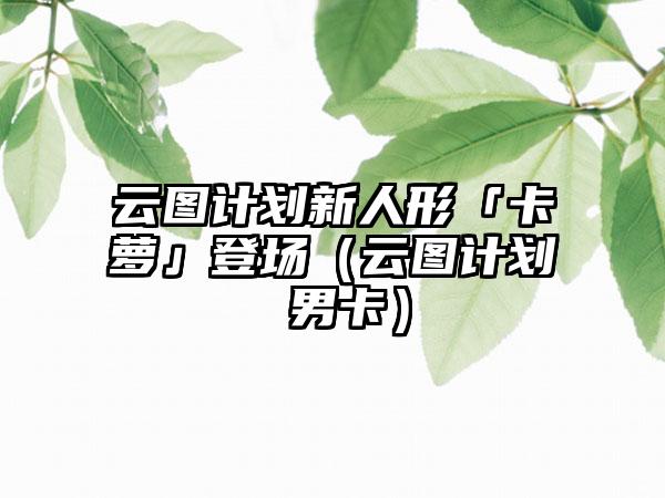 云图计划新人形「卡萝」登场（云图计划 男卡）