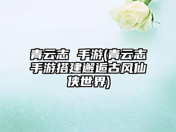青云志 手游(青云志手游搭建邂逅古风仙侠世界)