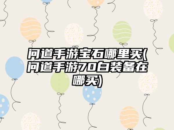 问道手游宝石哪里买(问道手游70白装备在哪买)