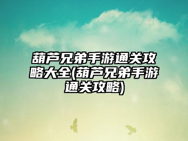 葫芦兄弟手游通关攻略大全(葫芦兄弟手游通关攻略)