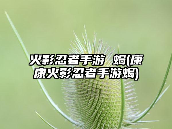 火影忍者手游 蝎(康康火影忍者手游蝎)