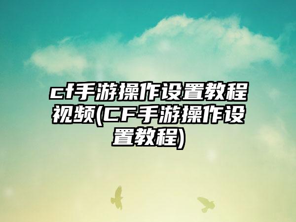 cf手游操作设置教程视频(CF手游操作设置教程)