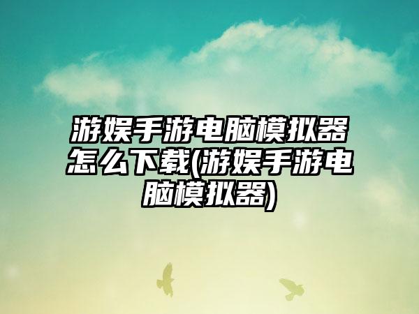 游娱手游电脑模拟器怎么下载(游娱手游电脑模拟器)