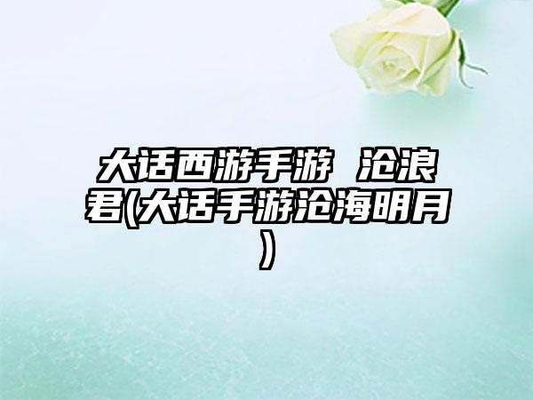 大话西游手游 沧浪君(大话手游沧海明月)