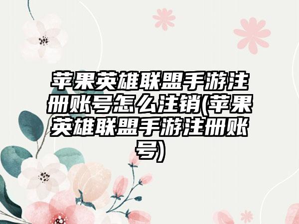 苹果英雄联盟手游注册账号怎么注销(苹果英雄联盟手游注册账号)