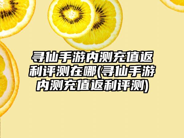 寻仙手游内测充值返利评测在哪(寻仙手游内测充值返利评测)
