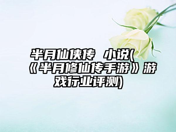 半月仙侠传 小说(《半月修仙传手游》游戏行业评测)