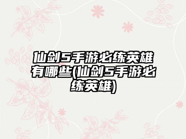 仙剑5手游必练英雄有哪些(仙剑5手游必练英雄)