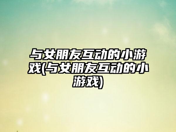 与女朋友互动的小游戏(与女朋友互动的小游戏)