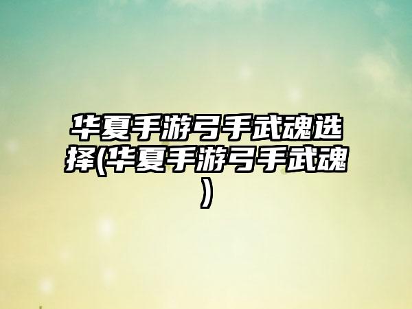 华夏手游弓手武魂选择(华夏手游弓手武魂)