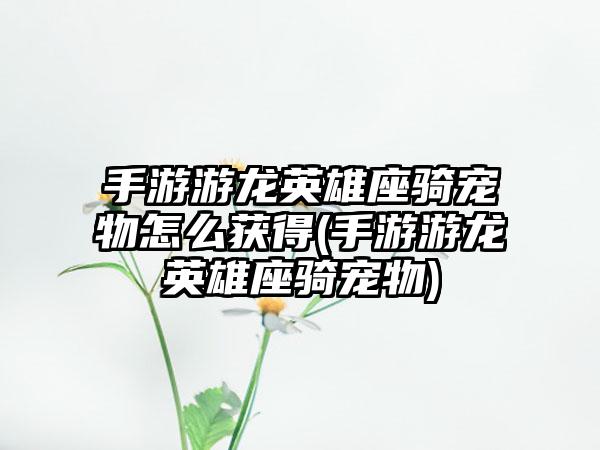 手游游龙英雄座骑宠物怎么获得(手游游龙英雄座骑宠物)