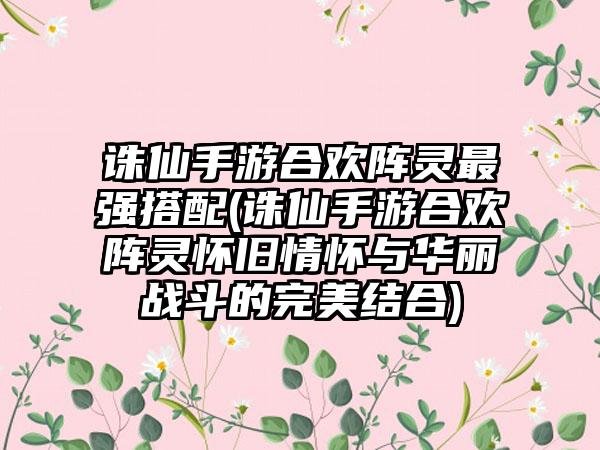 诛仙手游合欢阵灵最强搭配(诛仙手游合欢阵灵怀旧情怀与华丽战斗的完美结合)
