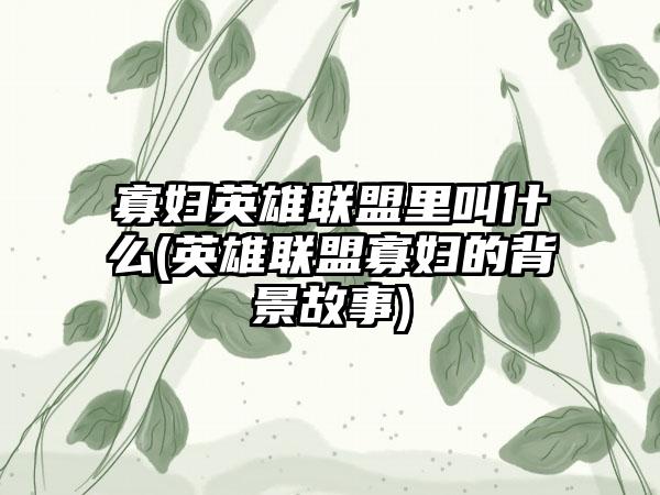 寡妇英雄联盟里叫什么(英雄联盟寡妇的背景故事)
