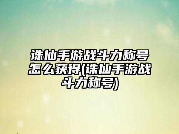 诛仙手游战斗力称号怎么获得(诛仙手游战斗力称号)