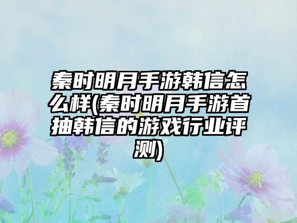 秦时明月手游韩信怎么样(秦时明月手游首抽韩信的游戏行业评测)